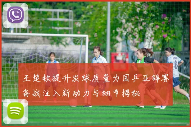 王楚钦提升发球质量为国乒亚锦赛备战注入新动力与细节揭秘